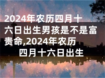 2024年农历四月十六日出生男孩是不是富贵命,2024年农历四月十六日出生