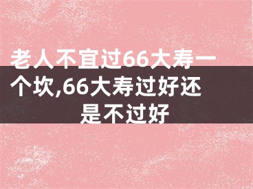 老人不宜过66大寿一个坎,66大寿过好还是不过好