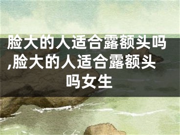 脸大的人适合露额头吗,脸大的人适合露额头吗女生
