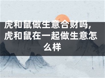 虎和鼠做生意合财吗,虎和鼠在一起做生意怎么样