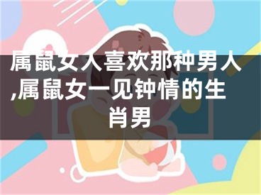 属鼠女人喜欢那种男人,属鼠女一见钟情的生肖男