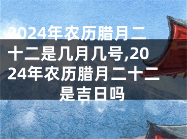 2024年农历腊月二十二是几月几号,2024年农历腊月二十二是吉日吗
