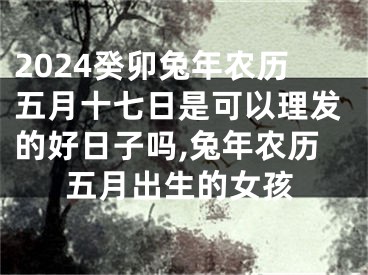 2024癸卯兔年农历五月十七日是可以理发的好日子吗,兔年农历五月出生的女孩