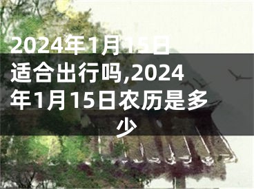 2024年1月15日适合出行吗,2024年1月15日农历是多少