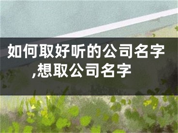 如何取好听的公司名字,想取公司名字