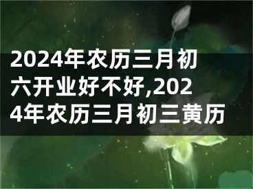 2024年农历三月初六开业好不好,2024年农历三月初三黄历