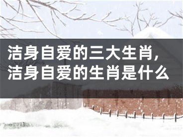 洁身自爱的三大生肖,洁身自爱的生肖是什么