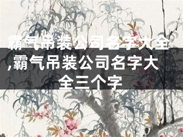 霸气吊装公司名字大全,霸气吊装公司名字大全三个字