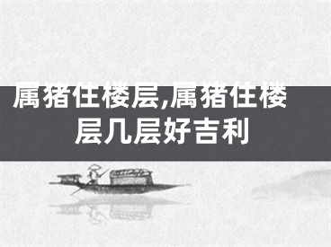 属猪住楼层,属猪住楼层几层好吉利
