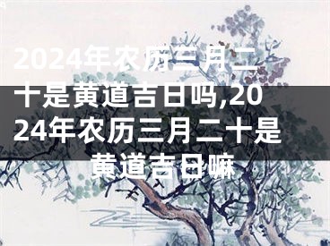 2024年农历三月二十是黄道吉日吗,2024年农历三月二十是黄道吉日嘛