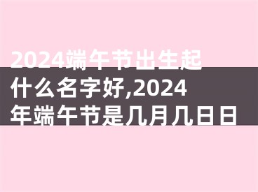 2024端午节出生起什么名字好,2024年端午节是几月几日日