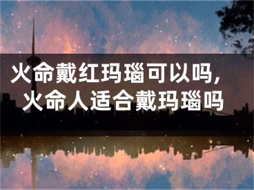 火命戴红玛瑙可以吗,火命人适合戴玛瑙吗