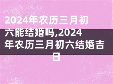 2024年农历三月初六能结婚吗,2024年农历三月初六结婚吉日