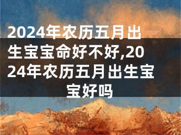 2024年农历五月出生宝宝命好不好,2024年农历五月出生宝宝好吗