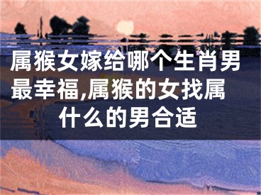 属猴女嫁给哪个生肖男最幸福,属猴的女找属什么的男合适