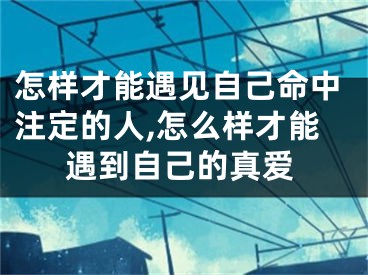 怎样才能遇见自己命中注定的人,怎么样才能遇到自己的真爱