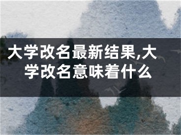 大学改名最新结果,大学改名意味着什么