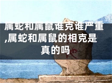 属蛇和属鼠谁克谁严重,属蛇和属鼠的相克是真的吗