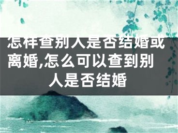怎样查别人是否结婚或离婚,怎么可以查到别人是否结婚