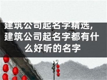 建筑公司起名字精选,建筑公司起名字都有什么好听的名字