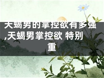 天蝎男的掌控欲有多强,天蝎男掌控欲 特别重