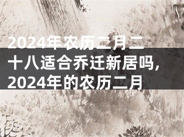 2024年农历二月二十八适合乔迁新居吗,2024年的农历二月