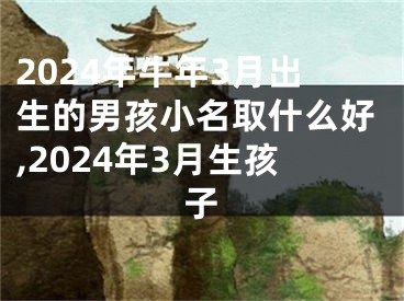 2024年牛年3月出生的男孩小名取什么好,2024年3月生孩子