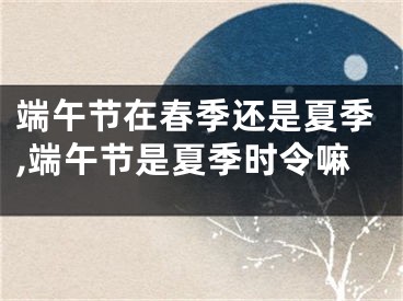 端午节在春季还是夏季,端午节是夏季时令嘛