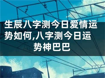 生辰八字测今日爱情运势如何,八字测今日运势神巴巴