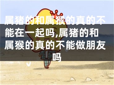 属猪的和属猴的真的不能在一起吗,属猪的和属猴的真的不能做朋友吗