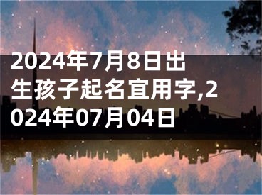 2024年7月8日出生孩子起名宜用字,2024年07月04日