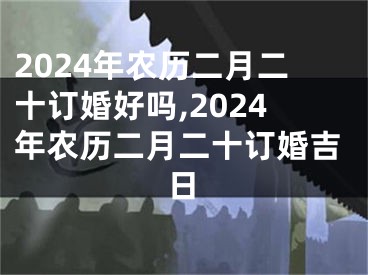 2024年农历二月二十订婚好吗,2024年农历二月二十订婚吉日