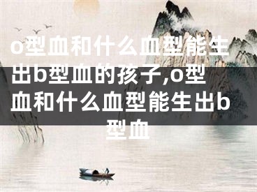 o型血和什么血型能生出b型血的孩子,o型血和什么血型能生出b型血