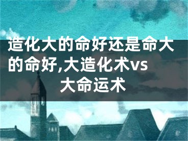 造化大的命好还是命大的命好,大造化术vs大命运术