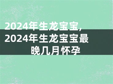 2024年生龙宝宝,2024年生龙宝宝最晚几月怀孕