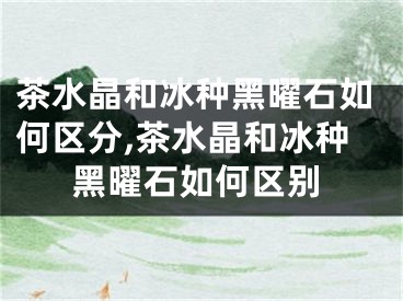 茶水晶和冰种黑曜石如何区分,茶水晶和冰种黑曜石如何区别