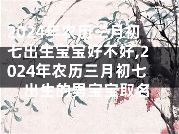 2024年农历三月初七出生宝宝好不好,2024年农历三月初七出生的男宝宝取名