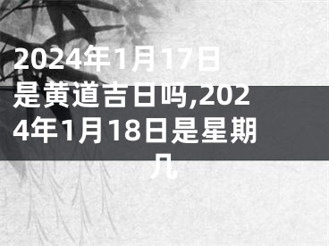 2024年1月17日是黄道吉日吗,2024年1月18日是星期几