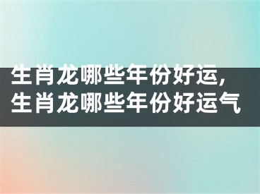 生肖龙哪些年份好运,生肖龙哪些年份好运气