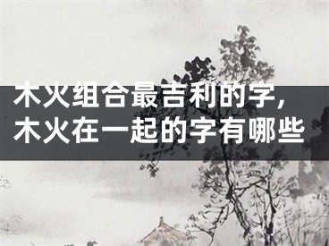 木火组合最吉利的字,木火在一起的字有哪些