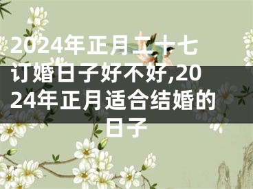 2024年正月二十七订婚日子好不好,2024年正月适合结婚的日子
