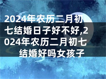 2024年农历二月初七结婚日子好不好,2024年农历二月初七结婚好吗女孩子