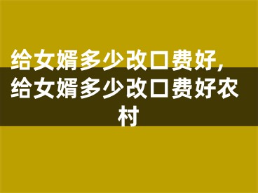 给女婿多少改口费好,给女婿多少改口费好农村
