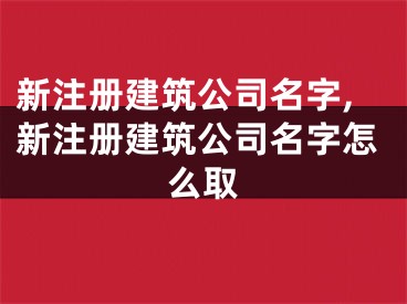 新注册建筑公司名字,新注册建筑公司名字怎么取