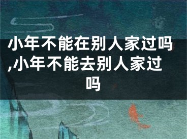 小年不能在别人家过吗,小年不能去别人家过吗