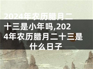 2024年农历腊月二十三是小年吗,2024年农历腊月二十三是什么日子