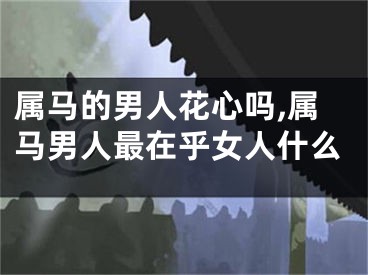 属马的男人花心吗,属马男人最在乎女人什么