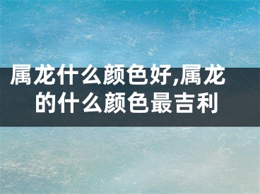 属龙什么颜色好,属龙的什么颜色最吉利