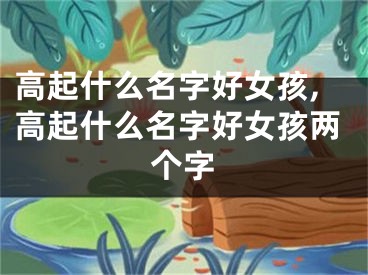 高起什么名字好女孩,高起什么名字好女孩两个字