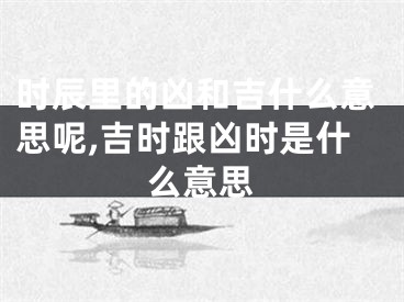 时辰里的凶和吉什么意思呢,吉时跟凶时是什么意思